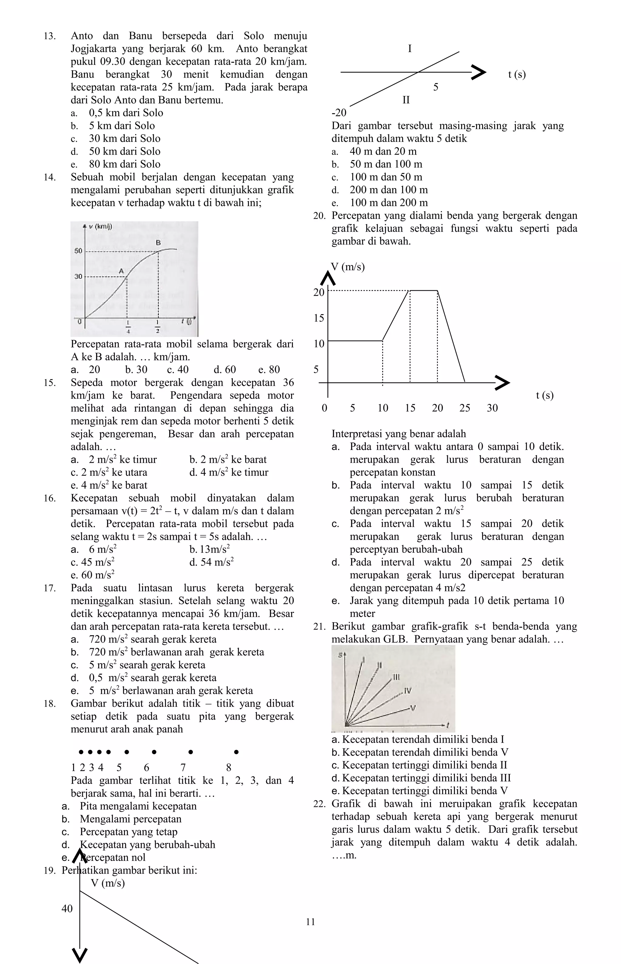 13.    Anto dan Banu bersepeda dari Solo menuju
       Jogjakarta yang berjarak 60 km. Anto berangkat                                I
       pukul 09.30 dengan kecepatan rata-rata 20 km/jam.
       Banu berangkat 30 menit kemudian dengan                                                              t (s)
       kecepatan rata-rata 25 km/jam. Pada jarak berapa                                    5
       dari Solo Anto dan Banu bertemu.                                        II
       a. 0,5 km dari Solo                                      -20
       b. 5 km dari Solo                                        Dari gambar tersebut masing-masing jarak yang
       c. 30 km dari Solo                                       ditempuh dalam waktu 5 detik
       d. 50 km dari Solo                                       a. 40 m dan 20 m
       e. 80 km dari Solo                                       b. 50 m dan 100 m
14.    Sebuah mobil berjalan dengan kecepatan yang              c. 100 m dan 50 m
       mengalami perubahan seperti ditunjukkan grafik           d. 200 m dan 100 m
       kecepatan v terhadap waktu t di bawah ini;               e. 100 m dan 200 m
                                                            20. Percepatan yang dialami benda yang bergerak dengan
                                                                grafik kelajuan sebagai fungsi waktu seperti pada
                                                                gambar di bawah.

                                                                    V (m/s)

                                                            20

                                                            15

       Percepatan rata-rata mobil selama bergerak dari      10
       A ke B adalah. … km/jam.
       a. 20        b. 30    c. 40       d. 60     e. 80    5
15.    Sepeda motor bergerak dengan kecepatan 36
       km/jam ke barat. Pengendara sepeda motor                                                                     t (s)
       melihat ada rintangan di depan sehingga dia              0       5     10    15    20     25    30
       menginjak rem dan sepeda motor berhenti 5 detik
       sejak pengereman, Besar dan arah percepatan              Interpretasi yang benar adalah
       adalah. …                                                a. Pada interval waktu antara 0 sampai 10 detik.
       a. 2 m/s2 ke timur          b. 2 m/s2 ke barat               merupakan gerak lurus beraturan dengan
       c. 2 m/s2 ke utara          d. 4 m/s2 ke timur               percepatan konstan
               2
       e. 4 m/s ke barat                                        b. Pada interval waktu 10 sampai 15 detik
16.    Kecepatan sebuah mobil dinyatakan dalam                      merupakan gerak lurus berubah beraturan
       persamaan v(t) = 2t2 – t, v dalam m/s dan t dalam            dengan percepatan 2 m/s 2
       detik. Percepatan rata-rata mobil tersebut pada          c. Pada interval waktu 15 sampai 20 detik
       selang waktu t = 2s sampai t = 5s adalah. …                  merupakan      gerak lurus beraturan dengan
       a. 6 m/s2                   b. 13m/s2                        perceptyan berubah-ubah
                 2
       c. 45 m/s                   d. 54 m/s2                   d. Pada interval waktu 20 sampai 25 detik
                 2
       e. 60 m/s                                                    merupakan gerak lurus dipercepat beraturan
17.    Pada suatu lintasan lurus kereta bergerak                    dengan percepatan 4 m/s2
       meninggalkan stasiun. Setelah selang waktu 20            e. Jarak yang ditempuh pada 10 detik pertama 10
       detik kecepatannya mencapai 36 km/jam. Besar                 meter
       dan arah percepatan rata-rata kereta tersebut. …     21. Berikut gambar grafik-grafik s-t benda-benda yang
       a. 720 m/s2 searah gerak kereta                          melakukan GLB. Pernyataan yang benar adalah. …
       b. 720 m/s2 berlawanan arah gerak kereta
       c. 5 m/s2 searah gerak kereta
       d. 0,5 m/s2 searah gerak kereta
       e. 5 m/s2 berlawanan arah gerak kereta
18.    Gambar berikut adalah titik – titik yang dibuat
       setiap detik pada suatu pita yang bergerak
       menurut arah anak panah
                                                                    a. Kecepatan terendah dimiliki benda I
           ●●●●   ●     ●       ●         ●                         b. Kecepatan terendah dimiliki benda V
      1234 5          6        7        8                           c. Kecepatan tertinggi dimiliki benda II
      Pada gambar terlihat titik ke 1, 2, 3, dan 4                  d. Kecepatan tertinggi dimiliki benda III
      berjarak sama, hal ini berarti. …                             e. Kecepatan tertinggi dimiliki benda V
    a. Pita mengalami kecepatan                             22. Grafik di bawah ini meruipakan grafik kecepatan
    b. Mengalami percepatan                                         terhadap sebuah kereta api yang bergerak menurut
    c. Percepatan yang tetap                                        garis lurus dalam waktu 5 detik. Dari grafik tersebut
    d. Kecepatan yang berubah-ubah                                  jarak yang ditempuh dalam waktu 4 detik adalah.
    e. Percepatan nol                                               ….m.
19. Perhatikan gambar berikut ini:
           V (m/s)

      40
                                                           11
 