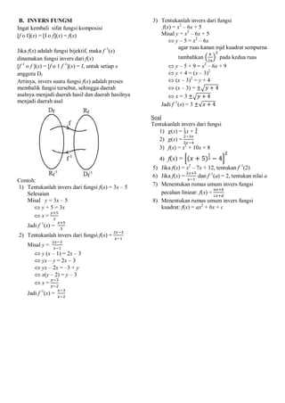 B. INVERS FUNGSI
Ingat kembali sifat fungsi komposisi
[f o I](x) = [I o f](x) = f(x)
Jika f(x) adalah fungsi bijektif, maka f–1
(x)
dinamakan fungsi invers dari f(x)
[f–1
o f ](x) = [f o 1 f–1
](x) = I, untuk setiap x
anggota Df
Artinya, invers suatu fungsi f(x) adalah proses
membalik fungsi tersebut, sehingga daerah
asalnya menjadi daerah hasil dan daerah hasilnya
menjadi daerah asal
Contoh:
1) Tentukanlah invers dari fungsi f(x) = 3x – 5
Selesaian
Misal y = 3x – 5
 y + 5 = 3x
 x =
Jadi f–1
(x) =
2) Tentukanlah invers dari fungsi f(x) =
Misal y =
 y (x – 1) = 2x – 3
 yx – y = 2x – 3
 yx – 2x = –3 + y
 x(y – 2) = y – 3
 x =
Jadi f–1
(x) =
3) Tentukanlah invers dari fungsi
f(x) = x2
– 6x + 5
Misal y = x2
– 6x + 5
 y – 5 = x2
– 6x
agar ruas kanan mjd kuadrat sempurna
tambahkan pada kedua ruas
 y – 5 + 9 = x2
– 6x + 9
 y + 4 = (x – 3)2
 (x – 3)2
= y + 4
 (x – 3) =
 x = 3
Jadi f–1
(x) = 3
Soal
Tentukanlah invers dari fungsi
1) g(x) = x + 
2) g(x) =
3) f(x) = x2
+ 10x + 8
4) f(x) =
5) Jika f(x) = x2
– 7x + 12, tentukan f–1
(2)
6) Jika f(x) = dan f–1
(a) = 2, tentukan nilai a
7) Menentukan rumus umum invers fungsi
pecahan liniear: f(x) =
8) Menentukan rumus umum invers fungsi
kuadrat: f(x) = ax2
+ bx + c
 