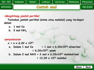 SK - KD
SELESAI
Indikator
BERANDA
PenyusunReferensiUji KompLatihanMateri
NextBack
•Menghitung jumlah partikel
Tentukan jumlah partikel (atom atau molekul) yang terdapat
dalam
a. 1 mol Ca
b. 2 mol NH3
•penyelesaian
x = n x 6,02 x 1023
a. Dalam 1 mol Ca = 1 mol x 6,02x1023 atom/mol
= 6,02x1023 atom
b. Dalam 2 mol NH3 = 2 mol x 6,02x1023 molekul/mol
= 12,04 x 1023 molekul
 
