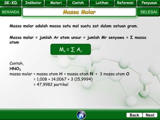 SK - KD
SELESAI
Indikator
BERANDA
PenyusunReferensiUji KompLatihanMateri
NextBack
Massa molar adalah massa satu mol suatu zat dalam satuan gram.
Massa molar = jumlah Ar atom unsur = jumlah Mr senyawa = Σ massa
atom
Contoh,
HNO3
massa molar = massa atom H + massa atom N + 3 massa atom O
= 1,008 + 14,0067 + 3 (15,9994)
= 47,9982 partikel
Mr = ∑ Ar
SK-KD Indikator Materi Contoh Latihan Referensi Penyusun
 