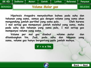 SK - KD
SELESAI
Indikator
BERANDA
PenyusunReferensiUji KompLatihanMateri
NextBack
Hipotesis Avogadro menyebutkan bahwa pada suhu dan
tekanan yang sama, semua gas dengan volume yang sama akan
mengandung jumlah partikel yang sama pula. Oleh karena
1 mol setiap gas mempunyai jumlah molekul yang sama, maka
pada suhu dan tekanan yang sama pula, 1 mol setiap gas
mempunyai volume yang sama.
Volume per mol gas disebut volume molar dan
dilambangkan Vm. Jadi, pada suhu dan tekanan yang
sama, volume gas hanya bergantung pada jumlah molnya.
V = n x Vm
SK-KD Indikator Materi Contoh Latihan Referensi Penyusun
 