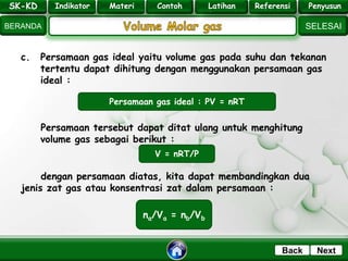 SK - KD
SELESAI
Indikator
BERANDA
PenyusunReferensiUji KompLatihanMateri
NextBack
c. Persamaan gas ideal yaitu volume gas pada suhu dan tekanan
tertentu dapat dihitung dengan menggunakan persamaan gas
ideal :
Persamaan tersebut dapat ditat ulang untuk menghitung
volume gas sebagai berikut :
dengan persamaan diatas, kita dapat membandingkan dua
jenis zat gas atau konsentrasi zat dalam persamaan :
Persamaan gas ideal : PV = nRT
V = nRT/P
na/Va = nb/Vb
SK-KD Indikator Materi Contoh Latihan Referensi Penyusun
 