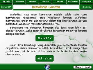SK - KD
SELESAI
Indikator
BERANDA
PenyusunReferensiUji KompLatihanMateri
NextBack
Molaritas (M) atau kemolaran adalah salah satu cara
menyatakan konsentrasi atau kepekatan larutan. Molaritas
menyatakan jumlah mol zat terlarut dalam tiap liter larutan. Satuan
molaritas (M) adalah mol/liter atau mmol/mL.
sementara itu, campuran homogen dua jenis atau lebih zat
disebut larutan. Maka dapat dituliskan persamaan molaritas larutan
sebagai berikut:
salah satu keuntunga yang diperoleh jika konsentrasi larutan
dinyatakan dalam kemolaran adlah kemudahan untuk mengetahui
jumlah mol zat terlarut dalam volume tertentu larutan. Maka
disusun ulang :
SK-KD Indikator Materi Contoh Latihan Referensi Penyusun
 