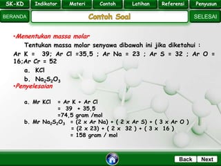 SK - KD
SELESAI
Indikator
BERANDA
PenyusunReferensiUji KompLatihanMateri
NextBack
•Menentukan massa molar
Tentukan massa molar senyawa dibawah ini jika diketahui :
Ar K = 39; Ar Cl =35,5 ; Ar Na = 23 ; Ar S = 32 ; Ar O =
16;Ar Cr = 52
a. KCl
b. Na2S2O3
SK-KD Indikator Materi Contoh Latihan Referensi Penyusun
•Penyelesaian
a. Mr KCl = Ar K + Ar Cl
= 39 + 35,5
=74,5 gram /mol
b. Mr Na2S2O3 = (2 x Ar Na) + ( 2 x Ar S) + ( 3 x Ar O )
= (2 x 23) + ( 2 x 32 ) + ( 3 x 16 )
= 158 gram / mol
 