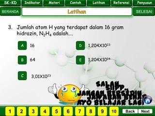 SK - KD
SELESAI
Indikator
BERANDA
PenyusunReferensiUji KompLatihanMateri
NextBack
3. Jumlah atom H yang terdapat dalam 16 gram
hidrazin, N2H4 adalah….
A
B E
D
C
64
16 1,204X1023
1,204X1024
3,01X1023
PILIH SOAL :
SK-KD Indikator Materi Contoh Latihan Referensi Penyusun
2 3 41 5 6 7 8 9 10
 
