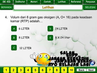 SK - KD
SELESAI
Indikator
BERANDA
PenyusunReferensiUji KompLatihanMateri
NextBack
4. Volum dari 8 gram gas oksigen (Ar O= 16) pada keadaan
kamar (RTP) adalah…
A
B E
D
C
8 LITER
6 LITER 24 LITER
8 X 24 liter
12 LITER
PILIH SOAL :
SK-KD Indikator Materi Contoh Latihan Referensi Penyusun
2 3 41 5 6 7 8 9 10
 