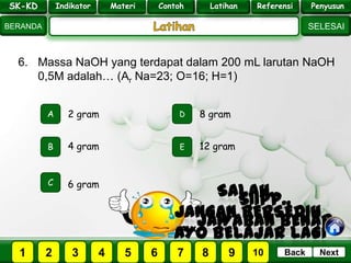 SK - KD
SELESAI
Indikator
BERANDA
PenyusunReferensiUji KompLatihanMateri
NextBack
6. Massa NaOH yang terdapat dalam 200 mL larutan NaOH
0,5M adalah… (Ar Na=23; O=16; H=1)
A
B E
D
C
4 gram
2 gram 8 gram
12 gram
6 gram
PILIH SOAL :
SK-KD Indikator Materi Contoh Latihan Referensi Penyusun
2 3 41 5 6 7 8 9 10
 