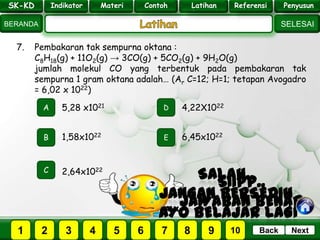 SK - KD
SELESAI
Indikator
BERANDA
PenyusunReferensiUji KompLatihanMateri
NextBack
7. Pembakaran tak sempurna oktana :
C8H18(g) + 11O2(g) → 3CO(g) + 5CO2(g) + 9H2O(g)
jumlah molekul CO yang terbentuk pada pembakaran tak
sempurna 1 gram oktana adalah… (Ar C=12; H=1; tetapan Avogadro
= 6,02 x 1022)
A
B E
D
C
1,58x1022
5,28 x1021 4,22X1022
6,45x1022
2,64x1022
PILIH SOAL :
SK-KD Indikator Materi Contoh Latihan Referensi Penyusun
2 3 41 5 6 7 8 9 10
 