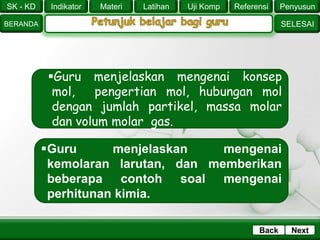 SK - KD
SELESAI
Indikator
BERANDA
PenyusunReferensiUji KompLatihanMateri
NextBack
Guru menjelaskan mengenai konsep
mol, pengertian mol, hubungan mol
dengan jumlah partikel, massa molar
dan volum molar gas.
Guru menjelaskan mengenai
kemolaran larutan, dan memberikan
beberapa contoh soal mengenai
perhitunan kimia.
 