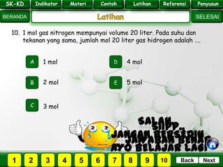SK - KD
SELESAI
Indikator
BERANDA
PenyusunReferensiUji KompLatihanMateri
NextBack
SK-KD Indikator Materi Contoh Latihan Referensi Penyusun
10. 1 mol gas nitrogen mempunyai volume 20 liter. Pada suhu dan
tekanan yang sama, jumlah mol 20 liter gas hidrogen adalah ….
A
B E
D
C
2 mol
1 mol 4 mol
5 mol
3 mol
PILIH SOAL :
SK-KD Indikator Materi Contoh Latihan Referensi Penyusun
2 3 41 5 6 7 8 9 10
 