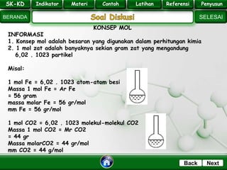 SK - KD
SELESAI
Indikator
BERANDA
PenyusunReferensiUji KompLatihanMateri
NextBack
KONSEP MOL
INFORMASI
1. Konsep mol adalah besaran yang digunakan dalam perhitungan kimia
2. 1 mol zat adalah banyaknya sekian gram zat yang mengandung
6,02 . 1023 partikel
Misal:
1 mol Fe = 6,02 . 1023 atom-atom besi
Massa 1 mol Fe = Ar Fe
= 56 gram
massa molar Fe = 56 gr/mol
mm Fe = 56 gr/mol
1 mol CO2 = 6,02 . 1023 molekul-molekul CO2
Massa 1 mol CO2 = Mr CO2
= 44 gr
Massa molarCO2 = 44 gr/mol
mm CO2 = 44 g/mol
SK-KD Indikator Materi Contoh Latihan Referensi PenyusunSK-KD Indikator Materi Contoh Latihan Referensi Penyusun
 