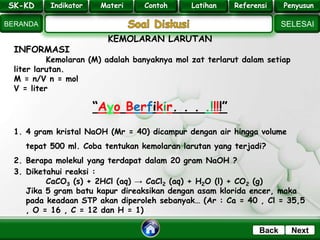 SK - KD
SELESAI
Indikator
BERANDA
PenyusunReferensiUji KompLatihanMateri
NextBack
KEMOLARAN LARUTAN
INFORMASI
Kemolaran (M) adalah banyaknya mol zat terlarut dalam setiap
liter larutan.
M = n/V n = mol
V = liter
“Ayo Berfikir. . . .!!!!”
1. 4 gram kristal NaOH (Mr = 40) dicampur dengan air hingga volume
tepat 500 ml. Coba tentukan kemolaran larutan yang terjadi?
2. Berapa molekul yang terdapat dalam 20 gram NaOH ?
3. Diketahui reaksi :
CaCO3 (s) + 2HCl (aq) → CaCl2 (aq) + H2O (l) + CO2 (g)
Jika 5 gram batu kapur direaksikan dengan asam klorida encer, maka
pada keadaan STP akan diperoleh sebanyak… (Ar : Ca = 40 , Cl = 35,5
, O = 16 , C = 12 dan H = 1)
SK-KD Indikator Materi Contoh Latihan Referensi PenyusunSK-KD Indikator Materi Contoh Latihan Referensi Penyusun
 