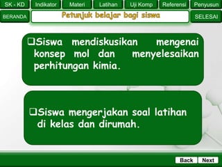 SK - KD
SELESAI
Indikator
BERANDA
PenyusunReferensiUji KompLatihanMateri
NextBack
Siswa mendiskusikan mengenai
konsep mol dan menyelesaikan
perhitungan kimia.
Siswa mengerjakan soal latihan
di kelas dan dirumah.
 