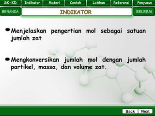 SK - KD
SELESAI
Indikator
BERANDA
PenyusunReferensiUji KompLatihanMateri
NextBack
Menjelaskan pengertian mol sebagai satuan
jumlah zat
Mengkonversikan jumlah mol dengan jumlah
partikel, massa, dan volume zat.
SK-KD Indikator Materi Contoh Latihan Referensi Penyusun
 