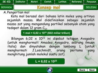 SK - KD
SELESAI
Indikator
BERANDA
PenyusunReferensiUji KompLatihanMateri
NextBack
A. Pengertian mol
Kata mol berasal dari bahasa latin moles yang artinya
sejumlah massa. Mol didefinisikan sebagai sejumlah
massa zat yang mengandung partikel sebanyak atom yang
tedapat dalam 12 gram C12.
1 mol = 6,02 x 1023 (602 miliar triliun)
Bilangan 6,02 x 1023 ini disebut tetapan Avogadro
(untuk menghormati Amadeo Avogadro, seorang ilmuan
italia) dan dinyatakan dengan lambang L (untuk
menghormati J.Loschmidt, orang pertama yang
menghitung jumlah molekul suatu zat).
L = 6,02 x 1023
SK-KD Indikator Materi Contoh Latihan Referensi Penyusun
 