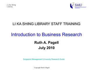 LI KA SHING LIBRARY STAFF TRAINING Introduction to Business Research Ruth A. Pagell July 2010 Singapore Management University Research Guide 