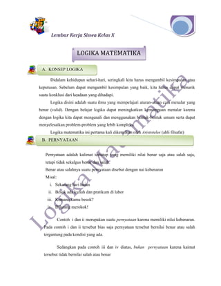 Lembar Kerja Siswa Kelas X
Didalam kehidupan sehari-hari, seringkali kita harus mengambil kesimpulan atau
keputusan. Sebelum dapat mengambil kesimpulan yang baik, kita harus dapat menarik
suatu konklusi dari keadaan yang dihadapi.
Logika disini adalah suatu ilmu yang mempelajari aturan-atuan cara menalar yang
benar (valid). Dengan belajar logika dapat meningkatkan kemampuan menalar karena
dengan logika kita dapat mengenali dan menggunakan bentuk-bentuk umum serta dapat
menyelesaikan problem-problem yang lebih kompleks.
Logika matematika ini pertama kali dikenalkan oleh Aristoteles (ahli filsafat)
Pernyataan adalah kalimat tertutup yang memiliki nilai benar saja atau salah saja,
tetapi tidak sekalgus benar dan salah.
Benar atau salahnya suatu pernyataan disebut dengan nai kebenaran
Misal:
i. Sekarang hari hujan
ii. Besok ada kuliah dan pratikum di labor
iii. Kemana kamu besok?
iv. Dilarang merokok!
Contoh i dan ii merupakan suatu pernyataan karena memiliki nilai kebenaran.
Pada contoh i dan ii tersebut bias saja pernyataan tersebut bernilai benar atau salah
tergantung pada kondisi yang ada.
Sedangkan pada contoh iii dan iv diatas, bukan pernyataan karena kaimat
tersebut tidak bernilai salah atau benar
A. KONSEP LOGIKA
B. PERNYATAAN
A. KONSEP LOGIKA
LOGIKA MATEMATIKA
 