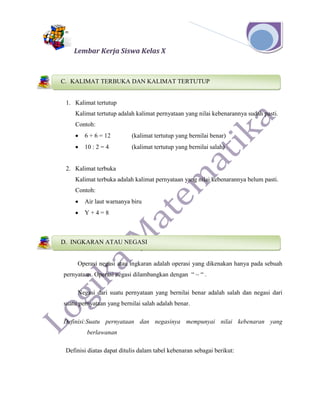 Lembar Kerja Siswa Kelas X
1. Kalimat tertutup
Kalimat tertutup adalah kalimat pernyataan yang nilai kebenarannya sudah pasti.
Contoh:
 6 + 6 = 12 (kalimat tertutup yang bernilai benar)
 10 : 2 = 4 (kalimat tertutup yang bernilai salah)
2. Kalimat terbuka
Kalimat terbuka adalah kalimat pernyataan yang nilai kebenarannya belum pasti.
Contoh:
 Air laut warnanya biru
 Y + 4 = 8
Operasi negasi atau ingkaran adalah operasi yang dikenakan hanya pada sebuah
pernyataan. Operasi negasi dilambangkan dengan “ ~ “ .
Negasi dari suatu pernyataan yang bernilai benar adalah salah dan negasi dari
suatu pernyataan yang bernilai salah adalah benar.
Definisi:Suatu pernyataan dan negasinya mempunyai nilai kebenaran yang
berlawanan
Definisi diatas dapat ditulis dalam tabel kebenaran sebagai berikut:
C. KALIMAT TERBUKA DAN KALIMAT TERTUTUP
B. KONSEP LOGIKA
D. INGKARAN ATAU NEGASI
C. KONSEP LOGIKA
 