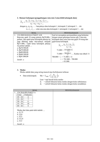 2. Rataan Gabungan (penggabungan rata-rata 2 atau lebih kelompok data)
...
...
3
2
1
3
3
2
2
1
1










n
n
n
x
n
x
n
x
n
X g
dengan n1, n2, n3, … : banyaknya data kelompok 1, kelompok 2, kelompok 3 … dst
...
,
, 1
1
1 x
x
x : nilai rata-rata data kelompok 1, kelompok 2, kelompok 3 … dst
SOAL PENYELESAIAN
1. UN 2008 BAHASA PAKET A/B
Rata-rata upah 10 orang pekerja Rp70.000,-
perhari. Jika upah ketua kelompok pekerja itu
juga dihitung maka rata-ratanya menjadi
Rp71.000,-. Upah ketua kelompok pekerja
itu perhari adalah …
a. Rp78.500,00
b. Rp79.000,00
c. Rp80.000,00
d. Rp80.500,00
e. Rp81.000,00
Jawab : e
Soal ini merupakan permasalahan yang berkaitan
dengan rataan gabungan karena ada 2 rata-rata
kelompok data yaitu rata-rata gajih 10 orang dan
gajih ketua kelompok.
2
1
2
2
1
1
n
n
x
n
x
n
X g





71.000 = 1
10
1
000
.
70
10



 x
71.000 = 11
000
.
700 x
 …. Kedua ruas dikali 11
700.000 + x = 71.000  11
x = 781.000 – 700.000
= 81.000
3. Modus
Modus adalah data yang sering muncul atau berfrekuensi terbesar.
 Data terkelompok: Mo = c
L
2
1
1
d
d
d
mo 







Lmo = tepi bawah kelas modus
d1 = selisih frekuensi kelas modus dengan kelas sebelumnya
d2 = selisih frekuensi kelas modus dengan kelas sesudahnya
SOAL PENYELESAIAN
1. UN 2010 IPS PAKET A
Umur Frekuensi
20 – 24 4
25 – 29 7
30 – 34 11
35 – 39 10
40 – 44 8
Modus dari data pada tabel adalah …
a. 31,75
b. 32,0
c. 32,5
d. 33,25
e. 33,5
Jawab : e
101 / 151
 