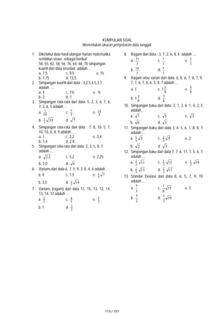 KUMPULAN SOAL
Menentukan ukuran penyebaran data tunggal.
1. Diketahui data hasil ulangan harian matematika
sembilan siswa sebagai berikut
58, 55, 62, 58, 56, 76, 64, 68, 78 simpangan
kuartil dari data tersebut adalah….
a. 7,5 c. 9,5 e. 15
b. 7,75 d. 13,5
2. Simpangan kuartil dari data : 3,2,5,4,5,3,7
adalah ….
a. 4 c. 1½ e. ½
b. 2 d. 1
3. Simpangan rata-rata dari data: 5, 2, 3, 6, 7, 6,
7, 3, 6, 5 adalah …
a. 10
1 c. 5
7 e. 5
14
b. 35
7
1 d. 7
4. Simpangan rata-rata dari data : 7, 8, 10, 5, 7,
10, 10, 6, 8, 9 adalah ... .
a. 1 c. 2,2 e. 3,4
b. 1,4 d. 2.8
5. Simpangan rata-rata dari data: 2, 3, 5, 8, 7
adalah ... .
a. 5
,
2 c. 5,2 e. 2,25
b. 2,0 d. 6
6. Varians dari data 6, 7, 5, 9, 3, 8, 4, 6 adalah …
a. 4 c. 1,5 e. 7
4
1
b. 3,5 d. 14
2
1
7. Varians (ragam) dari data 11, 15, 13, 12, 14,
13, 14, 12 adalah …
a. 3
2 c. 3
4 e. 3
5
b. 1 d. 2
3
8. Ragam dari data : 3, 7, 2, 6, 8, 4 adalah ....
a.
3
21
c.
3
7
e.
3
2
b.
3
14
d.
3
5
9. Ragam atau varian dari data: 6, 8, 6, 7, 8, 7, 9,
7, 7, 6, 7, 8, 6, 5, 8, 7 adalah …
a. 1 c. 1
8
1 e.
8
5
b. 1
8
3 d.
8
7
10. Simpangan baku dari data: 2, 1, 3, 6, 1, 4, 2, 5
adalah …
a. 7 c. 5 e. 2
b. 6 d. 3
11. Simpangan baku dari data 3, 4, 5, 6, 7, 8, 8, 7
adalah …
a. 3
3
1 c. 5
3
2 e. 2
b. 2 d. 3
12. Simpangan baku dari data 7, 7, 6, 11, 7, 5, 6, 7
adalah …
a. 2
1 11 c. 2
1 15 e. 2
1 19
b. 2
1 13 d. 2
1 17
13. Standar Deviasi dari data 8, 6, 5, 7, 9, 10
adalah … .
a.
3
5
c. 15
6
1
e. 3
b.
2
5
d. 10
2
1
113 / 151
 
