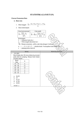 STATISTIKA (LANJUTAN)
Ukuran Pemusatan Data
A. Rata-rata
1. Data tunggal:
n
x
...
x
x
x
X n
3
2
1 




2. Data terkelompok:
Cara konvensional Cara sandi

 

i
i
i
f
x
f
X c
f
u
f
s
X
X
i
i
i









 


Keterangan:
fi = frekuensi kelas ke-i
xi = Nilai tengah data kelas ke-i
s
X = Rataan sementara , pilih xi dari data dengan fi terbesar
ui = …, -2, -1, 0, 1, 2 … , disebut kode. 0 merupakan kode untuk s
X
c = panjang kelas interval
SOAL PENYELESAIAN
1. UN 2005
Berat badan dari 40 siswa dalam kg tercatat
pada tabel di samping. Rataan berat badan
tersebut adalah …
Berat
(kg)
fi
35 – 39 4
40 – 44 11
45 – 49 12
50 – 54 7
55 – 59 4
60 – 64 2
a. 46,20
b. 47
c. 47,25
d. 47,50
e. 49,50
Jawab : c
114 / 151
 