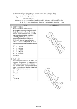 2) Rataan Gabungan (penggabungan rata-rata 2 atau lebih kelompok data)
...
...
3
2
1
3
3
2
2
1
1










n
n
n
x
n
x
n
x
n
X g
dengan n1, n2, n3, … : banyaknya data kelompok 1, kelompok 2, kelompok 3 … dst
...
,
, 1
1
1 x
x
x : nilai rata-rata data kelompok 1, kelompok 2, kelompok 3 … dst
SOAL PENYELESAIAN
1. EBTANAS 2002
Siswa suatu kelas terdiri dari tiga
kelompok penyumbang korban bencana
banjir. Kelompok I, II, dan III masing-
masing terdiri dari 10, 12, dan 18 siswa.
Jika rata-rata sumbangan kelompok I
adalah Rp 10.000,00, rata-rata
sumbangan kelompok II adalah Rp
11.000,00, dan rata-rata sumbangan
seluruh kelas adalah Rp 9.400,00, maka
rata-rata sumbangan kelompok III adalah
…
a. Rp 7.500,00
b. Rp 8.000,00
c. Rp 8.500,00
d. Rp 9.000,00
e. Rp 10.000,00
Jawab : b
2. UAN 2003
Pada ulangan matematika, diketahui nilai
rata-rata kelas adalah 58. Jika rata-rata
nilai matematika untuk siswa laki-laki 64
dan rata-rata untuk siswa perempuan 56,
maka perbandingan banyak siswa laki-
laki dan perempuan adalah …
a. 1 : 6
b. 1 : 3
c. 2 : 3
d. 3 : 2
e. 3 : 4
Jawab : b
115 / 151
 