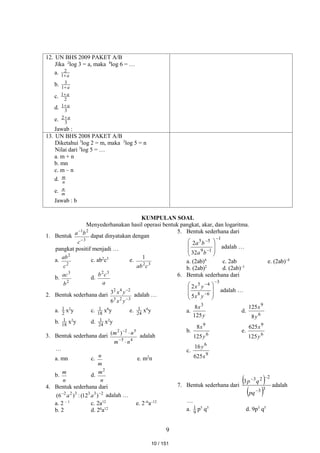 9
12. UN BHS 2009 PAKET A/B
Jika 2
log 3 = a, maka 8
log 6 = …
a. a

1
2
b. a

1
3
c. 2
1 a

d. 3
1 a

e. 3
2 a

Jawab :
13. UN BHS 2008 PAKET A/B
Diketahui 3
log 2 = m, maka 2
log 5 = n
Nilai dari 3
log 5 = …
a. m + n
b. mn
c. m – n
d. n
m
e. m
n
Jawab : b
KUMPULAN SOAL
Menyederhanakan hasil operasi bentuk pangkat, akar, dan logaritma.
1. Bentuk
3
2
1


c
b
a dapat dinyatakan dengan
pangkat positif menjadi …
a.
2
2
c
ab c. ab2
c3
e.
3
2
1
c
ab
b.
2
3
b
ac d.
a
c
b 3
2
2. Bentuk sederhana dari
3
2
3
2
4
2
6
3


y
x
y
x adalah …
a. 2
1 x2
y c. 18
1 x6
y e. 24
1 x6
y
b. 18
1 x2
y d. 24
1 x2
y
3. Bentuk sederhana dari
4
5
5
2
2
)
(
n
m
n
m




adalah
…
a. mn c.
m
n
e. m2
n
b.
n
m
d.
n
m2
4. Bentuk sederhana dari
2
3
3
3
2
2
)
12
(
:
)
6
( 

a
a adalah …
a. 2 – 1
c. 2a12
e. 2–6
a–12
b. 2 d. 26
a12
5. Bentuk sederhana dari
1
1
9
5
5
32
2











b
a
b
a
adalah …
a. (2ab)4
c. 2ab e. (2ab)–4
b. (2ab)2
d. (2ab)–1
6. Bentuk sederhana dari
3
6
8
4
5
5
2











y
x
y
x
adalah …
a.
y
x
125
8 3
d.
6
9
8
125
y
x
b.
6
9
125
8
y
x
e.
6
9
125
625
y
x
c.
9
6
625
16
x
y
7. Bentuk sederhana dari
 
 3
3
2
2
3
3



pq
q
p
adalah
…
a. 9
1 p5
q3
d. 9p3
q5
10 / 151
 