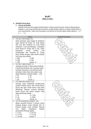 BAB7
PELUANG
A. Kaidah Pencacahan
1. Aturan perkalian
Apabila suatu peristiwa dapat terjadi dengan n tahap yang berurutan, dimana tahap pertama
terdapat a1 cara yang berbeda dan seterusnya sampai dengan tahap ke-n dapat terjadi dalam an
cara yang berbeda , maka total banyaknya cara peristiwa tersebut dapat terjadi adalah a1 × a2 ×
a3 × ... × an.
SOAL PENYELESAIAN
1. UN 2011 IPS PAKET 46
Suatu keluarga yang tinggal di Surabaya
ingin liburan ke Eropa via Arab Saudi.
Jika rute dari Surabaya ke Arab Saudi
sebanyak 5 rute penerbangan, sedangkan
Arab Saudi ke Eropa ada 6 rute, maka
banyaknya semua pilihan rute
penerbangan dari Surabaya ke Eropa
pergi pulang dengan tidak boleh melalui
rute yang sama adalah …
a. 900 d. 600
b. 800 e. 460
c. 700 Jawab : d
2. UN 2011 BHS PAKET 12
Amanda memiliki 4 buah celana berbeda,
6 buah baju berbeda, dan 3 pasang sepatu
berbeda, banyaknya cara berbeda untuk
memakai celana, baju, dan sepatu yang
dapat dilakukan Amanda adalah …cara
a. 36 d. 68
b. 42 e. 72
c. 60 Jawab : e
3. UN 2009 IPS PAKET A/B
Seorang ingin melakukan pembicaraan
melalui sebuah wartel. Ada 4 buah kamar
bicara dan ada 6 buah nomor yang akan
dihubungi. Banyak susunan pasangan
kamar bicara dan nomor telepon yang
dapat dihubungi adalah …
a. 10 d. 1.296
b. 24 e. 4.096
c. 360 Jawab : b
4. UN 2010 BAHASA PAKET A/B
Bagus memiliki koleksi 5 macam celana
panjang dengan warna berbeda dan 15
kemeja dengan corak berbeda. Banyak
cara Bagus berpakaina dengan
penampilan berbeda adalah …
a. 5 cara d. 30 cara
b. 15 cara e. 75 cara
c. 20 cara Jawab : e
124 / 151
 