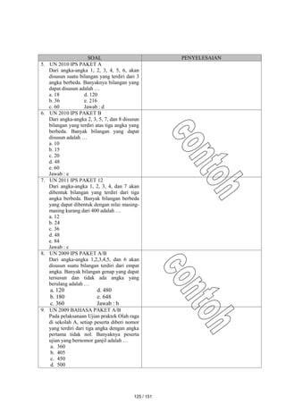 SOAL PENYELESAIAN
5. UN 2010 IPS PAKET A
Dari angka-angka 1, 2, 3, 4, 5, 6, akan
disusun suatu bilangan yang terdiri dari 3
angka berbeda. Banyaknya bilangan yang
dapat disusun adalah …
a. 18 d. 120
b. 36 e. 216
c. 60 Jawab : d
6. UN 2010 IPS PAKET B
Dari angka-angka 2, 3, 5, 7, dan 8 disusun
bilangan yang terdiri atas tiga angka yang
berbeda. Banyak bilangan yang dapat
disusun adalah …
a. 10
b. 15
c. 20
d. 48
e. 60
Jawab : e
7. UN 2011 IPS PAKET 12
Dari angka-angka 1, 2, 3, 4, dan 7 akan
dibentuk bilangan yang terdiri dari tiga
angka berbeda. Banyak bilangan berbeda
yang dapat dibentuk dengan nilai masing-
masing kurang dari 400 adalah …
a. 12
b. 24
c. 36
d. 48
e. 84
Jawab : c
8. UN 2009 IPS PAKET A/B
Dari angka-angka 1,2,3,4,5, dan 6 akan
disusun suatu bilangan terdiri dari empat
angka. Banyak bilangan genap yang dapat
tersusun dan tidak ada angka yang
berulang adalah …
a. 120 d. 480
b. 180 e. 648
c. 360 Jawab : b
9. UN 2009 BAHASA PAKET A/B
Pada pelaksanaan Ujian praktek Olah raga
di sekolah A, setiap peserta diberi nomor
yang terdiri dari tiga angka dengan angka
pertama tidak nol. Banyaknya peserta
ujian yang bernomor ganjil adalah …
a. 360
b. 405
c. 450
d. 500
125 / 151
 