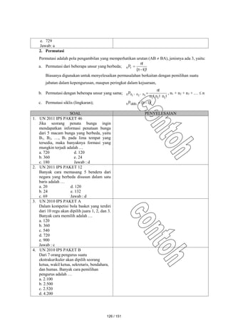 e. 729
Jawab: a
2. Permutasi
Permutasi adalah pola pengambilan yang memperhatikan urutan (AB  BA), jenisnya ada 3, yaitu:
a. Permutasi dari beberapa unsur yang berbeda;
)!
k
n
(
!
n
Pr
n


Biasanya digunakan untuk menyelesaikan permasalahan berkaitan dengan pemilihan suatu
jabatan dalam kepengurusan, maupun peringkat dalam kejuaraan,
b. Permutasi dengan beberapa unsur yang sama;
!
n
!
n
!
n
!
n
,
,
P n
n
n
n
1
1
1
3
2
1
 , n1 + n2 + n3 + …  n
c. Permutasi siklis (lingkaran); )!
n
(
Psiklis
n 1


SOAL PENYELESAIAN
1. UN 2011 IPS PAKET 46
Jika seorang penata bunga ingin
mendapatkan informasi penataan bunga
dari 5 macam bunga yang berbeda, yaitu
B1, B2, …, B5 pada lima tempat yang
tersedia, maka banyaknya formasi yang
mungkin terjadi adalah …
a. 720 d. 120
b. 360 e. 24
c. 180 Jawab : d
2. UN 2011 IPS PAKET 12
Banyak cara memasang 5 bendera dari
negara yang berbeda disusun dalam satu
baris adalah …
a. 20 d. 120
b. 24 e. 132
c. 69 Jawab : d
3. UN 2010 IPS PAKET A
Dalam kompetisi bola basket yang terdiri
dari 10 regu akan dipilih juara 1, 2, dan 3.
Banyak cara memilih adalah …
a. 120
b. 360
c. 540
d. 720
e. 900
Jawab : c
4. UN 2010 IPS PAKET B
Dari 7 orang pengurus suatu
ekstrakurikuler akan dipilih seorang
ketua, wakil ketua, sekretaris, bendahara,
dan humas. Banyak cara pemilihan
pengurus adalah …
a. 2.100
b. 2.500
c. 2.520
d. 4.200
126 / 151
 