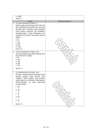 e. 8.400
Jawab : c
SOAL PENYELESAIAN
5. UN 2010 BAHASA PAKET A
Dalam rangka memperingati HUT RI, Pak
RT membentuk tim panitia HUT RI yang
dibentuk dari 8 pemuda untuk dijadikan
ketua panitia, sekretaris, dan bendahara
masing-masing 1 orang. Banyaknya cara
pemilihan tim panitia yang dapat disusun
adalah …
a. 24
b. 56
c. 168
d. 336
e. 6720
Jawab : d
6. UN 2010 BAHASA PAKET A/B
Susunan berbeda yang dapat dibentuk dari
kata “DITATA” adalah …
a. 90
b. 180
c. 360
d. 450
e. 720
Jawab : d
7. UN 2008 BAHASA PAKET A/B
Di depan sebuah gedung terpasang secara
berjajar sepuluh tiang bendera. Jika
terdapat 6 buah bendera yang berbeda,
maka banyak cara berbeda menempatkan
bendera-bendera itu pada tiang-tiang
tersebut adalah …
a. !
6
!
10
b. !
4
!
10
c. !
4
!
6
d. !
2
!
10
e. !
2
!
6
Jawab : b
127 / 151
 