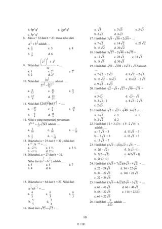 10
b. 9p5
q3
e. 9
1 p3
q5
c. 3p3
q5
8. Jika a = 32 dan b = 27, maka nilai dari
3
1
5
1
b
a  adalah …
a. 5
1 c. 5 e. 8
b. 6
1 d. 6
9. Nilai dari
12
2
3
2 3
2
2
1








= …
a. 1 c. 22
e. 24
b. 2 d. 23
10. Nilai dari
  2
2
1
3
2
2
1
27
36


adalah …
a. 13
6 c. 37
24 e. 5
6
b. 6
13 d. 35
24
11. Nilai dari     2
1
5
2
64
243 
= ….
a. 8
27
 c. 8
9 e. 8
27
b. 8
9
 d. 8
18
12. Nilai x yang memenuhi persamaan
243
3 27
1
1
5


x
adalah …
a. 10
3 c. 10
1 e. 10
3

b. 5
1 d. 10
1

13. Diketahui a = 25 dan b = 32 , nilai dari
a 1/2
. b –1/5
= ….
a. –2 ½ c. 1 ½ e. 3 ½
b. –1 ½ d. 2 ½
14. Diketahui, a = 27 dan b = 32.
Nilai dari (a 3
2
– b 5
2
) adalah ... .
a. 3 c. 5 e. 7
b. 4 d. 6
15. Diketahui a = 64 dan b = 27. Nilai dari
....
3
1
3
1


xb
a
a.
3
4
c.
3
6
e.
3
8
b.
3
5
d.
3
7
16. Hasil dari 12
75  = …
a. 3 c. 3 3 e. 5 3
b. 2 3 d. 4 3
17. Hasil dari 18
2
50
8
3 
 = …
a. 7 2 c. 14 2 e. 23 2
b. 13 2 d. 20 2
18. Hasil dari 75
6
48
2
27
3 
 = …
a. 12 3 c. 28 3 e. 31 3
b. 14 3 d. 30 3
19. Hasil dari 32
12
2
108
50 

 adalah
…
a. 7 2 – 2 3 d. 9 2 – 2 3
b. 13 2 – 14 3 e. 13 2 – 2 3
c. 9 2 – 4 3
20. Hasil dari 75
50
27
8
2 


 =
…
a. 3 3 d. 3 – 6
b. 3 3 – 2 e. 4 2 – 2 3
c. 2 3
21. Hasil dari 2 × 3 × 48 : 6 2 = ...
a. 3 2 c. 3 e. 1
b. 2 2 d. 2
22. Hasil dari ( 2 + 3 3 ) – ( 5 –2 75 )
adalah ….
a.– 7 3 – 3 d. 13 3 – 3
b. – 7 3 + 3 e. 13 3 + 3
c. 13 3 – 7
23. Hasil dari )
6
2
)(
6
2
2
( 
 = …
a. )
2
1
(
2  d. )
1
3
(
3 
b. )
2
2
(
2  e. )
1
3
2
(
4 
c. )
1
3
(
2 
24. Hasil dari )
2
4
3
6
)(
2
7
3
5
( 
 = …
a. 22 – 24 3 d. 34 + 22 6
b. 34 – 22 3 e. 146 + 22 6
c. 22 + 34 6
25. Hasil dari )
2
3
6
5
)(
2
4
6
3
( 
 = …
a. 66 – 46 3 d. 66 + 46 3
b. 66 – 22 3 e. 114 + 22 3
c. 66 + 22 3
26. Hasil dari
3
2
5
adalah …
11 / 151
 