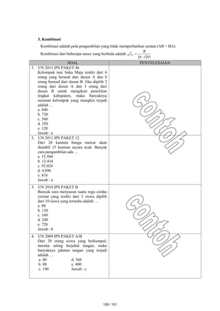 3. Kombinasi
Kombinasi adalah pola pengambilan yang tidak memperhatikan urutan (AB = BA).
Kombinasi dari beberapa unsur yang berbeda adalah
!
r
)!
r
n
(
!
n
Cr
n



SOAL PENYELESAIAN
1. UN 2011 IPS PAKET 46
Kelompok tani Suka Maju terdiri dari 6
orang yang berasal dari dusun A dan 8
orang berasal dari dusun B. Jika dipilih 2
orang dari dusun A dan 3 orang dari
dusun B untuk mengikuti penelitian
tingkat kabupaten, maka banyaknya
susunan kelompok yang mungkin terjadi
adalah …
a. 840
b. 720
c. 560
d. 350
e. 120
Jawab : a
2. UN 2011 IPS PAKET 12
Dari 20 kuntum bunga mawar akan
diambil 15 kuntum secara acak. Banyak
cara pengambilan ada …
a. 15.504
b. 12.434
c. 93.024
d. 4.896
e. 816
Jawab : a
3. UN 2010 IPS PAKET B
Banyak cara menyusun suatu regu cerdas
cermat yang terdiri dari 3 siswa dipilih
dari 10 siswa yang tersedia adalah …
a. 80
b. 120
c. 160
d. 240
e. 720
Jawab : b
4. UN 2009 IPS PAKET A/B
Dari 20 orang siswa yang berkumpul,
mereka saling berjabat tangan, maka
banyaknya jabatan tangan yang terjadi
adalah …
a. 40 d. 360
b. 80 e. 400
c. 190 Jawab : c
128 / 151
 