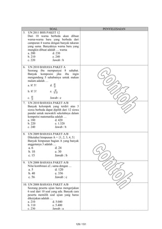 SOAL PENYELESAIAN
5. UN 2011 BHS PAKET 12
Dari 10 warna berbeda akan dibuat
warna-warna baru yang berbeda dari
campuran 4 warna dengan banyak takaran
yang sama. Banyaknya warna baru yang
mungkin dibuat adalah … warna
a. 200 d. 230
b. 210 e. 240
c. 220 Jawab : b
6. UN 2010 BAHASA PAKET A
Seorang ibu mempunyai 8 sahabat.
Banyak komposisi jika ibu ingin
mengundang 5 sahabatnya untuk makan
malam adalah …
a. 8! 5! d. !
5
!
8
b. 8! 3! e. !
3
!
5
!
8
c. !
3
!
8 Jawab : e
7. UN 2010 BAHASA PAKET A/B
Banyak kelompok yang terdiri atas 3
siswa berbeda dapat dipilih dari 12 siswa
pandai untuk mewakili sekolahnya dalam
kompetisi matematika adalah …
a. 180 d. 420
b. 220 e. 1.320
c. 240 Jawab : b
8. UN 2009 BAHASA PAKET A/B
Diketahui himpunan A = {1, 2, 3, 4, 5}
Banyak himpunan bagian A yang banyak
anggotanya 3 adalah …
a. 6 d. 24
b. 10 e. 30
c. 15 Jawab : b
9. UN 2008 BAHASA PAKET A/B
Nilai kombinasi 8C3 sama dengan …
a. 5 d. 120
b. 40 e. 336
c. 56 Jawab : c
10. UN 2008 BAHASA PAKET A/B
Seorang peserta ujian harus mengerjakan
6 soal dari 10 soal yang ada. Banyak cara
peserta memilih soal ujian yang harus
dikerjakan adalah …
a. 210 d. 5.040
b. 110 e. 5.400
c. 230 Jawab : a
129 / 151
 