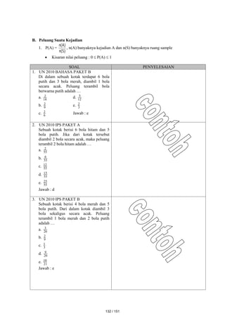 B. Peluang Suatu Kejadian
1. P(A) =
)
S
(
n
)
A
(
n
, n(A) banyaknya kejadian A dan n(S) banyaknya ruang sample
 Kisaran nilai peluang : 0  P(A)  1
SOAL PENYELESAIAN
1. UN 2010 BAHASA PAKET B
Di dalam sebuah kotak terdapat 6 bola
putih dan 3 bola merah, diambil 1 bola
secara acak. Peluang terambil bola
berwarna putih adalah …
a. 18
2 d. 12
5
b. 9
2 e. 3
2
c. 6
2 Jawab : e
2. UN 2010 IPS PAKET A
Sebuah kotak berisi 6 bola hitam dan 5
bola putih. Jika dari kotak tersebut
diambil 2 bola secara acak, maka peluang
terambil 2 bola hitam adalah …
a. 55
2
b. 55
6
c. 55
12
d. 55
15
e. 55
25
Jawab : d
3. UN 2010 IPS PAKET B
Sebuah kotak berisi 4 bola merah dan 5
bola putih. Dari dalam kotak diambil 3
bola sekaligus secara acak. Peluang
terambil 1 bola merah dan 2 bola putih
adalah …
a. 20
3
b. 9
2
c. 3
1
d. 20
9
e. 21
10
Jawab : e
132 / 151
 