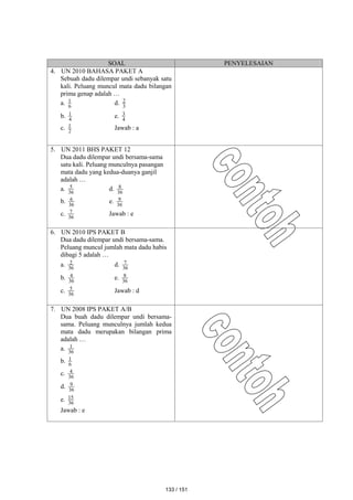 SOAL PENYELESAIAN
4. UN 2010 BAHASA PAKET A
Sebuah dadu dilempar undi sebanyak satu
kali. Peluang muncul mata dadu bilangan
prima genap adalah …
a. 6
1 d. 3
2
b. 4
1 e. 4
3
c. 2
1 Jawab : a
5. UN 2011 BHS PAKET 12
Dua dadu dilempar undi bersama-sama
satu kali. Peluang munculnya pasangan
mata dadu yang kedua-duanya ganjil
adalah …
a. 36
5 d. 36
8
b. 36
6 e. 36
9
c. 36
7 Jawab : e
6. UN 2010 IPS PAKET B
Dua dadu dilempar undi bersama-sama.
Peluang muncul jumlah mata dadu habis
dibagi 5 adalah …
a. 36
2 d. 36
7
b. 36
4 e. 36
8
c. 36
5 Jawab : d
7. UN 2008 IPS PAKET A/B
Dua buah dadu dilempar undi bersama-
sama. Peluang munculnya jumlah kedua
mata dadu merupakan bilangan prima
adalah …
a. 36
1
b. 6
1
c. 36
4
d. 36
9
e. 36
15
Jawab : e
133 / 151
 