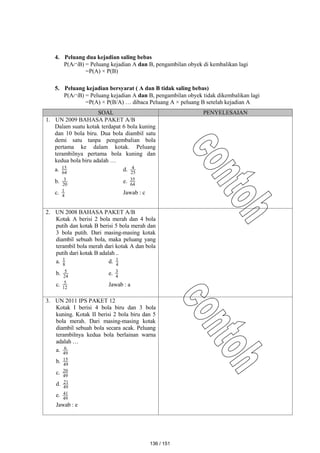 4. Peluang dua kejadian saling bebas
P(AB) = Peluang kejadian A dan B, pengambilan obyek di kembalikan lagi
=P(A) × P(B)
5. Peluang kejadian bersyarat ( A dan B tidak saling bebas)
P(AB) = Peluang kejadian A dan B, pengambilan obyek tidak dikembalikan lagi
=P(A) × P(B/A) … dibaca Peluang A × peluang B setelah kejadian A
SOAL PENYELESAIAN
1. UN 2009 BAHASA PAKET A/B
Dalam suatu kotak terdapat 6 bola kuning
dan 10 bola biru. Dua bola diambil satu
demi satu tanpa pengembalian bola
pertama ke dalam kotak. Peluang
terambilnya pertama bola kuning dan
kedua bola biru adalah …
a. 64
15 d. 25
4
b. 20
3 e. 64
35
c. 4
1 Jawab : c
2. UN 2008 BAHASA PAKET A/B
Kotak A berisi 2 bola merah dan 4 bola
putih dan kotak B berisi 5 bola merah dan
3 bola putih. Dari masing-masing kotak
diambil sebuah bola, maka peluang yang
terambil bola merah dari kotak A dan bola
putih dari kotak B adalah ..
a. 8
1 d. 4
1
b. 24
5 e. 4
3
c. 12
5 Jawab : a
3. UN 2011 IPS PAKET 12
Kotak I berisi 4 bola biru dan 3 bola
kuning. Kotak II berisi 2 bola biru dan 5
bola merah. Dari masing-masing kotak
diambil sebuah bola secara acak. Peluang
terambilnya kedua bola berlainan warna
adalah …
a. 49
6
b. 49
15
c. 49
20
d. 49
21
e. 49
41
Jawab : e
136 / 151
 