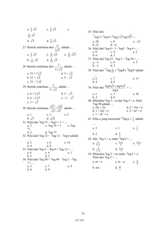 11
a. 3
5 3 c. 6
5 3 e.
12
5 3
b. 3 d. 9
5 3
27. Bentuk sederhana dari
5
3
4
adalah …
a. 5
1 5 c. 15
2 5 e. 15
4 15
b. 15
1 5 d. 15
4 5
28. Bentuk sederhana dari
2
3
7

adalah …
a. 21 + 7 2 d. 3 + 2
b. 21 + 2 e. 3 – 2
c. 21 – 7 2
29. Bentuk sederhana
7
3
2

adalah …
a. 6 + 2 7 d. 3 – 7
b. 6 – 2 7 e. –3 – 7
c. 3 + 7
30. Bentuk sederhana
5
3
45
27

 adalah …
a. 1 c. 3 e. 5
b. 7 d. 14
31. Nilai dari 5
log 75 – 5
log3 + 1 = …
a. 3 c. 5
log 75 + 1 e. 5
log
71
b. 2 d. 5
log 77
32. Nilai dari 2
log 32 + 2
log 12 – 2
log 6 adalah
…
a. 2 c. 6 e. 16
b. 4 d. 8
33. Nilai dari 2
log 3 – 2
log 9 + 2
log 12 = …
a. 6 c. 4 e. 1
b. 5 d. 2
34. Nilai dari 5
log 50 + 2
log 48 – 5
log 2 – 2
log
3 = …
a. 5 c. 7 e. 9
b. 6 d. 8
35. Nilai dari
 2
5
8
1
2
5
25
log
log
4
log
5
log
2
1


 =...
a. 24 c. 8 e. –12
b. 12 d. –4
36. Nilai dari 2
log 4 + 3  2
log3  3
log 4 = …
a. 8 c. 4 e. 2
b. 6 d. 3
37. Nilai dari 9
log 25  5
log 2 – 3
log 54 = …
a. –3 c. 0 e. 3
b. –1 d. 2
38. Nilai dari 9
log
8
log
log 3
2
25
1
5

 adalah
…
a. 2 c. 7 e. 11
b. 4 d. 8
39. Nilai dari
6
log
3
9
log
3
8
log  = …
a. 1 c. 3 e. 36
b. 2 d. 6
40. Diketahui 2
log 3 = m dan 2
log 5 = n. Nilai
2
log 90 adalah …
a. 2m + 2n d. 2 + 2m + n
b. 1 + 2m + n e. 2 + m2
+ n
c. 1 + m2
+ n
41. Nilai a yang memenuhi 3
1
8
log 
a adalah
…
a. 3 c. 1 e. 3
1
b. 2 d. 2
1
42. Jika 2
log 3 = a, maka 8
log 6 = …
a. a

1
2 c. 2
1 a
 e. 3
2 a

b. a

1
3 d. 3
1 a

43. Diketahui 3
log 2 = m, maka 2
log 5 = n
Nilai dari 3
log 5 = …
a. m + n c. m – n e. m
n
b. mn d. n
m
12 / 151
 
