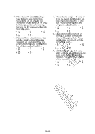 15. Dalam sebuah kotak terdapat 20 bola lampu.
Empat diantaranya sudah mati. Dari kotak
tersebut diambil satu bola lampu dan tidak
dikembalikan, kemudian diambil satu bola lampu
lagi. Peluang pengambilan pertama mendapat
bola lampu mati dan yang kedua mendapat bola
lampu hidup adalah ...
a. 25
4 c. 95
16 e. 380
4
b. 95
4 d. 95
64
16. Pada sebuah lemari pakaian tersimpan 5 baju
putih dan 3 baju biru. Jika diambil dua baju
secara acak satu persatu berturut-turut tanpa
pengembalian, maka peluang terambil pertama
baju putih dan kedua baju biru adalah …
a.
64
15
c.
14
5
e.
4
3
b.
56
15
d.
15
8
17. Dalam suatu kotak terdapat 6 bola kuning dan
10 bola biru. Dua bola diambil satu demi satu
tanpa pengembalian bola pertama ke dalam
kotak. Peluang terambilnya pertama bola
kuning dan kedua bola biru adalah …
a. 64
15 c. 4
1 e. 64
35
b. 20
3 d. 25
4
18. Sebuah kotak berisi 6 kelereng merah dan 7
kelereng putih. Dua buah kelereng diambil
berturut-turut tanpa pengembalian. Peluang
terambil pertama kelereng merah dan kedua
kelereng merah adalah ...
a. 13
4 c. 13
2 e. 169
20
b. 13
3 d. 169
30
19. Kotak I berisi 4 bola biru dan 3 bola kuning.
Kotak II berisi 2 bola biru dan 5 bola merah. Dari
masing-masing kotak diambil sebuah bola
secara acak. Peluang terambilnya kedua bola
berlainan warna adalah …
a. 49
6 c. 49
20 e. 49
41
b. 49
15 d. 49
21
138 / 151
 