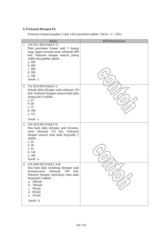 6. Frekuensi Harapan Fh
Frekuensi harapan kejadian A dari n kali percobaan adalah : Fh(A) = n × P(A)
SOAL PENYELESAIAN
1. UN 2011 IPS PAKET 12
Pada percobaan lempar undi 3 keping
uang logam bersama-sama sebanyak 600
kali, frekuensi harapan muncul paling
sedikit dua gambar adalah …
a. 500
b. 400
c. 300
d. 200
e. 100
Jawab : c
2. UN 2010 IPS PAKET A
Sebuah dadu dilempar undi sebanyak 150
kali. Frekuensi harapan muncul mata dadu
kurang dari 4 adalah …
a. 25
b. 50
c. 75
d. 100
e. 125
Jawab : c
3. UN 2010 IPS PAKET B
Dua buah dadu dilempar undi bersama-
sama sebanyak 216 kali. Frekuensi
harapan muncul mata dadu berjumlah 5
adalah …
a. 24
b. 30
c. 36
d. 144
e. 180
Jawab : a
4. UN 2009 IPS PAKET A/B
Dua buah dadu setimbang dilempar undi
bersama-sama sebanyak 540 kali.
frekuensi harapan munculnya mata dadu
berjumlah 5 adalah …
a. 240 kali
b. 180 kali
c. 90 kali
d. 60 kali
e. 30 kali
Jawab : d
139 / 151
 