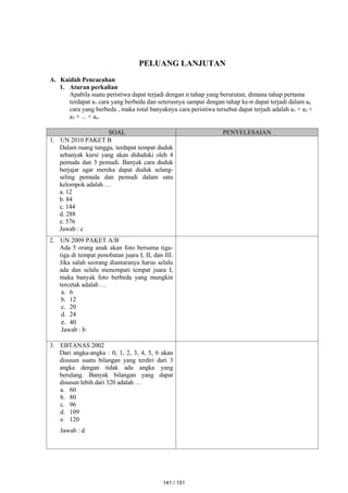 PELUANG LANJUTAN
A. Kaidah Pencacahan
1. Aturan perkalian
Apabila suatu peristiwa dapat terjadi dengan n tahap yang berurutan, dimana tahap pertama
terdapat a1 cara yang berbeda dan seterusnya sampai dengan tahap ke-n dapat terjadi dalam an
cara yang berbeda , maka total banyaknya cara peristiwa tersebut dapat terjadi adalah a1 × a2 ×
a3 × ... × an.
SOAL PENYELESAIAN
1. UN 2010 PAKET B
Dalam ruang tunggu, terdapat tempat duduk
sebanyak kursi yang akan diduduki oleh 4
pemuda dan 3 pemudi. Banyak cara duduk
berjajar agar mereka dapat duduk selang-
seling pemuda dan pemudi dalam satu
kelompok adalah …
a. 12
b. 84
c. 144
d. 288
e. 576
Jawab : c
2. UN 2009 PAKET A/B
Ada 5 orang anak akan foto bersama tiga-
tiga di tempat penobatan juara I, II, dan III.
Jika salah seorang diantaranya harus selalu
ada dan selalu menempati tempat juara I,
maka banyak foto berbeda yang mungkin
tercetak adalah …
a. 6
b. 12
c. 20
d. 24
e. 40
Jawab : b
3. EBTANAS 2002
Dari angka-angka : 0, 1, 2, 3, 4, 5, 6 akan
disusun suatu bilangan yang terdiri dari 3
angka dengan tidak ada angka yang
berulang. Banyak bilangan yang dapat
disusun lebih dari 320 adalah …
a. 60
b. 80
c. 96
d. 109
e. 120
Jawab : d
141 / 151
 