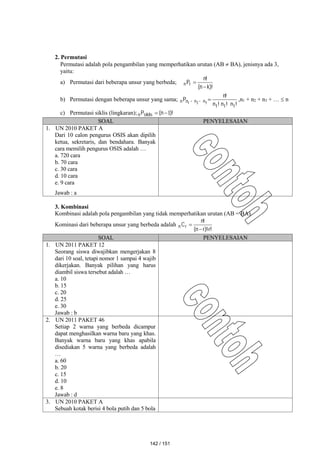 2. Permutasi
Permutasi adalah pola pengambilan yang memperhatikan urutan (AB  BA), jenisnya ada 3,
yaitu:
a) Permutasi dari beberapa unsur yang berbeda;
)!
k
n
(
!
n
Pr
n


b) Permutasi dengan beberapa unsur yang sama;
!
n
!
n
!
n
!
n
,
,
P n
n
n
n
1
1
1
3
2
1
 ,n1 + n2 + n3 + …  n
c) Permutasi siklis (lingkaran); )!
n
(
Psiklis
n 1


SOAL PENYELESAIAN
1. UN 2010 PAKET A
Dari 10 calon pengurus OSIS akan dipilih
ketua, sekretaris, dan bendahara. Banyak
cara memilih pengurus OSIS adalah …
a. 720 cara
b. 70 cara
c. 30 cara
d. 10 cara
e. 9 cara
Jawab : a
3. Kombinasi
Kombinasi adalah pola pengambilan yang tidak memperhatikan urutan (AB = BA).
Kominasi dari beberapa unsur yang berbeda adalah
!
r
)!
r
n
(
!
n
Cr
n



SOAL PENYELESAIAN
1. UN 2011 PAKET 12
Seorang siswa diwajibkan mengerjakan 8
dari 10 soal, tetapi nomor 1 sampai 4 wajib
dikerjakan. Banyak pilihan yang harus
diambil siswa tersebut adalah …
a. 10
b. 15
c. 20
d. 25
e. 30
Jawab : b
2. UN 2011 PAKET 46
Setiap 2 warna yang berbeda dicampur
dapat menghasilkan warna baru yang khas.
Banyak warna baru yang khas apabila
disediakan 5 warna yang berbeda adalah
…
a. 60
b. 20
c. 15
d. 10
e. 8
Jawab : d
3. UN 2010 PAKET A
Sebuah kotak berisi 4 bola putih dan 5 bola
142 / 151
 