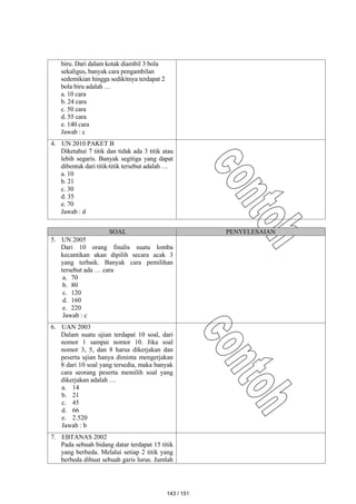 biru. Dari dalam kotak diambil 3 bola
sekaligus, banyak cara pengambilan
sedemikian hingga sedikitnya terdapat 2
bola biru adalah …
a. 10 cara
b. 24 cara
c. 50 cara
d. 55 cara
e. 140 cara
Jawab : c
4. UN 2010 PAKET B
Diketahui 7 titik dan tidak ada 3 titik atau
lebih segaris. Banyak segitiga yang dapat
dibentuk dari titik-titik tersebut adalah …
a. 10
b. 21
c. 30
d. 35
e. 70
Jawab : d
SOAL PENYELESAIAN
5. UN 2005
Dari 10 orang finalis suatu lomba
kecantikan akan dipilih secara acak 3
yang terbaik. Banyak cara pemilihan
tersebut ada … cara
a. 70
b. 80
c. 120
d. 160
e. 220
Jawab : c
6. UAN 2003
Dalam suatu ujian terdapat 10 soal, dari
nomor 1 sampai nomor 10. Jika soal
nomor 3, 5, dan 8 harus dikerjakan dan
peserta ujian hanya diminta mengerjakan
8 dari 10 soal yang tersedia, maka banyak
cara seorang peserta memilih soal yang
dikerjakan adalah …
a. 14
b. 21
c. 45
d. 66
e. 2.520
Jawab : b
7. EBTANAS 2002
Pada sebuah bidang datar terdapat 15 titik
yang berbeda. Melalui setiap 2 titik yang
berbeda dibuat sebuah garis lurus. Jumlah
143 / 151
 