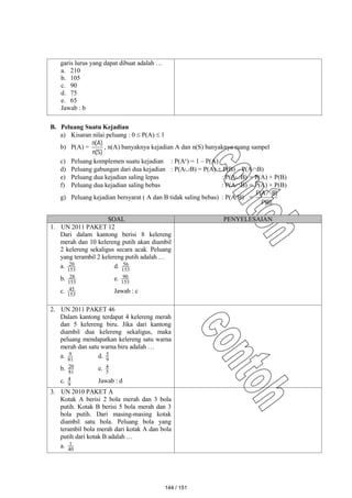garis lurus yang dapat dibuat adalah …
a. 210
b. 105
c. 90
d. 75
e. 65
Jawab : b
B. Peluang Suatu Kejadian
a) Kisaran nilai peluang : 0  P(A)  1
b) P(A) =
)
S
(
n
)
A
(
n
, n(A) banyaknya kejadian A dan n(S) banyaknya ruang sampel
c) Peluang komplemen suatu kejadian : P(Ac
) = 1 – P(A)
d) Peluang gabungan dari dua kejadian : P(AB) = P(A) + P(B) – P(AB)
e) Peluang dua kejadian saling lepas : P(AB) = P(A) + P(B)
f) Peluang dua kejadian saling bebas : P(AB) = P(A) × P(B)
g) Peluang kejadian bersyarat ( A dan B tidak saling bebas) : P(A/B) =
)
B
(
P
)
B
A
(
P 
SOAL PENYELESAIAN
1. UN 2011 PAKET 12
Dari dalam kantong berisi 8 kelereng
merah dan 10 kelereng putih akan diambil
2 kelereng sekaligus secara acak. Peluang
yang terambil 2 kelereng putih adalah …
a. 153
20 d. 153
56
b. 153
28 e. 153
90
c. 153
45 Jawab : c
2. UN 2011 PAKET 46
Dalam kantong terdapat 4 kelereng merah
dan 5 kelereng biru. Jika dari kantong
diambil dua kelereng sekaligus, maka
peluang mendapatkan kelereng satu warna
merah dan satu warna biru adalah …
a. 81
9 d. 9
5
b. 81
20 e. 5
4
c. 9
4 Jawab : d
3. UN 2010 PAKET A
Kotak A berisi 2 bola merah dan 3 bola
putih. Kotak B berisi 5 bola merah dan 3
bola putih. Dari masing-masing kotak
diambil satu bola. Peluang bola yang
terambil bola merah dari kotak A dan bola
putih dari kotak B adalah …
a. 40
1
144 / 151
 