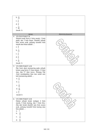 b. 20
3
c. 8
3
d. 5
2
e. 40
31
Jawab : b
SOAL PENYELESAIAN
4. UN 2010 PAKET B
Sebuah kotak berisi 4 bola merah, 3 bola
putih, dan 3 bola hitam. Diambil sebuah
bola secara acak, peluang terambil bola
merah atau hitam adalah …
a. 5
4
b. 10
7
c. 6
3
d. 6
2
e. 10
1
Jawab : b
5. UN 2009 PAKET A/B
Pak Amir akan memancing pada sebuah
kolam yang berisi 21 ikan mujair, 12 ikan
mas, dan 27 ikan tawes. Peluang Pak
Amir mendapatkan ikan mas untuk satu
kali memancing adalah …
a. 15
1
b. 5
1
c. 20
7
d. 20
9
e. 5
4
Jawab: b
6. UN 2008 PAKET A/B
Dalam sebuah kotak terdapat 4 bola
merah, 8 bola kuning, dan 3 bola biru.
Jika dari kotak diambil satu bola secara
acak, peluang terambil bola kuning atau
biru adalah …
a. 1
b. 15
4
c. 15
7
d. 15
8
145 / 151
 