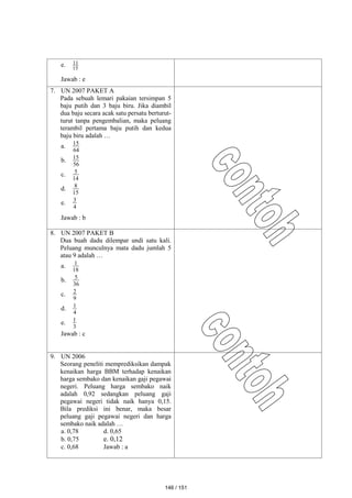 e. 15
11
Jawab : e
7. UN 2007 PAKET A
Pada sebuah lemari pakaian tersimpan 5
baju putih dan 3 baju biru. Jika diambil
dua baju secara acak satu persatu berturut-
turut tanpa pengembalian, maka peluang
terambil pertama baju putih dan kedua
baju biru adalah …
a.
64
15
b.
56
15
c.
14
5
d.
15
8
e.
4
3
Jawab : b
8. UN 2007 PAKET B
Dua buah dadu dilempar undi satu kali.
Peluang munculnya mata dadu jumlah 5
atau 9 adalah …
a.
18
1
b.
36
5
c.
9
2
d.
4
1
e.
3
1
Jawab : c
9. UN 2006
Seorang peneliti memprediksikan dampak
kenaikan harga BBM terhadap kenaikan
harga sembako dan kenaikan gaji pegawai
negeri. Peluang harga sembako naik
adalah 0,92 sedangkan peluang gaji
pegawai negeri tidak naik hanya 0,15.
Bila prediksi ini benar, maka besar
peluang gaji pegawai negeri dan harga
sembako naik adalah …
a. 0,78 d. 0,65
b. 0,75 e. 0,12
c. 0,68 Jawab : a
146 / 151
 