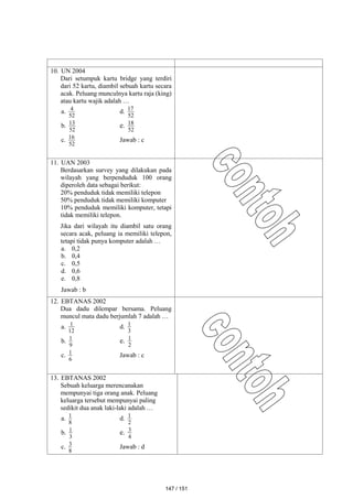 10. UN 2004
Dari setumpuk kartu bridge yang terdiri
dari 52 kartu, diambil sebuah kartu secara
acak. Peluang munculnya kartu raja (king)
atau kartu wajik adalah …
a.
52
4 d.
52
17
b.
52
13
e.
52
18
c.
52
16
Jawab : c
11. UAN 2003
Berdasarkan survey yang dilakukan pada
wilayah yang berpenduduk 100 orang
diperoleh data sebagai berikut:
20% penduduk tidak memiliki telepon
50% penduduk tidak memiliki komputer
10% penduduk memiliki komputer, tetapi
tidak memiliki telepon.
Jika dari wilayah itu diambil satu orang
secara acak, peluang ia memiliki telepon,
tetapi tidak punya komputer adalah …
a. 0,2
b. 0,4
c. 0,5
d. 0,6
e. 0,8
Jawab : b
12. EBTANAS 2002
Dua dadu dilempar bersama. Peluang
muncul mata dadu berjumlah 7 adalah …
a.
12
1 d.
3
1
b.
9
1 e.
2
1
c.
6
1 Jawab : c
13. EBTANAS 2002
Sebuah keluarga merencanakan
mempunyai tiga orang anak. Peluang
keluarga tersebut mempunyai paling
sedikit dua anak laki-laki adalah …
a.
8
1 d.
2
1
b.
3
1 e.
4
3
c.
8
3
Jawab : d
147 / 151
 
