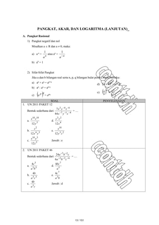 PANGKAT, AKAR, DAN LOGARITMA (LANJUTAN)_
A. Pangkat Rasional
1) Pangkat negatif dan nol
Misalkan a  R dan a  0, maka:
a) a-n
=
n
a
1
atau an
=
n
a
1
b) a0
= 1
2) Sifat-Sifat Pangkat
Jika a dan b bilangan real serta n, p, q bilangan bulat positif, maka berlaku:
a) ap
× aq
= ap+q
b) ap
: aq
= ap-q
c)  q
p
a = apq
d)  n
b
a  = an
×bn
e)   n
n
b
a
n
b
a

SOAL PENYELESAIAN
1. UN 2011 PAKET 12
Bentuk sederhana dari
4
1
7
6
4
3
84
7





z
y
x
z
y
x
= …
a.
3
10
10
12y
z
x
d.
4
2
3
12x
z
y
b.
3
4
2
12 y
x
z
e.
2
3
10
12 z
y
x
c.
2
5
10
12z
y
x
Jawab : e
2. UN 2011 PAKET 46
Bentuk sederhana dari
6
3
2
2
7
6
24





c
b
a
c
b
a
= …
a.
5
3
5
4
b
a
c
d.
5
7
4
a
bc
b.
5
5
4
c
a
b
e.
b
a
c
3
7
4
c.
c
a
b
3
4
Jawab : d
13 / 151
 
