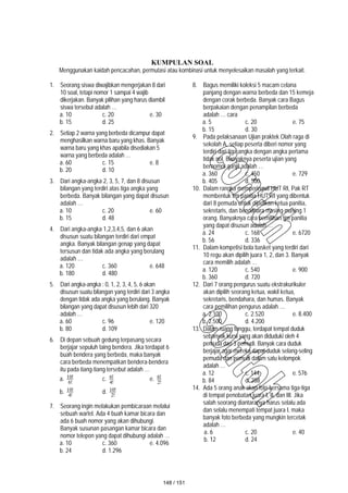 KUMPULAN SOAL
Menggunakan kaidah pencacahan, permutasi atau kombinasi untuk menyelesaikan masalah yang terkait.
1. Seorang siswa diwajibkan mengerjakan 8 dari
10 soal, tetapi nomor 1 sampai 4 wajib
dikerjakan. Banyak pilihan yang harus diambil
siswa tersebut adalah …
a. 10 c. 20 e. 30
b. 15 d. 25
2. Setiap 2 warna yang berbeda dicampur dapat
menghasilkan warna baru yang khas. Banyak
warna baru yang khas apabila disediakan 5
warna yang berbeda adalah …
a. 60 c. 15 e. 8
b. 20 d. 10
3. Dari angka-angka 2, 3, 5, 7, dan 8 disusun
bilangan yang terdiri atas tiga angka yang
berbeda. Banyak bilangan yang dapat disusun
adalah …
a. 10 c. 20 e. 60
b. 15 d. 48
4. Dari angka-angka 1,2,3,4,5, dan 6 akan
disusun suatu bilangan terdiri dari empat
angka. Banyak bilangan genap yang dapat
tersusun dan tidak ada angka yang berulang
adalah …
a. 120 c. 360 e. 648
b. 180 d. 480
5. Dari angka-angka : 0, 1, 2, 3, 4, 5, 6 akan
disusun suatu bilangan yang terdiri dari 3 angka
dengan tidak ada angka yang berulang. Banyak
bilangan yang dapat disusun lebih dari 320
adalah …
a. 60 c. 96 e. 120
b. 80 d. 109
6. Di depan sebuah gedung terpasang secara
berjajar sepuluh taing bendera. Jika terdapat 6
buah bendera yang berbeda, maka banyak
cara berbeda menempatkan bendera-bendera
itu pada tiang-tiang tersebut adalah …
a. !
6
!
10 c. !
4
!
6 e. !
2
!
6
b. !
4
!
10 d. !
2
!
10
7. Seorang ingin melakukan pembicaraan melalui
sebuah wartel. Ada 4 buah kamar bicara dan
ada 6 buah nomor yang akan dihubungi.
Banyak susunan pasangan kamar bicara dan
nomor telepon yang dapat dihubungi adalah …
a. 10 c. 360 e. 4.096
b. 24 d. 1.296
8. Bagus memiliki koleksi 5 macam celana
panjang dengan warna berbeda dan 15 kemeja
dengan corak berbeda. Banyak cara Bagus
berpakaian dengan penampilan berbeda
adalah … cara
a. 5 c. 20 e. 75
b. 15 d. 30
9. Pada pelaksanaan Ujian praktek Olah raga di
sekolah A, setiap peserta diberi nomor yang
terdiri dari tiga angka dengan angka pertama
tidak nol. Banyaknya peserta ujian yang
bernomor ganjil adalah …
a. 360 c. 450 e. 729
b. 405 d. 500
10. Dalam rangka memperingati HUT RI, Pak RT
membentuk tim panitia HUT RI yang dibentuk
dari 8 pemuda untuk dijadikan ketua panitia,
sekretaris, dan bendahara masing-masing 1
orang. Banyaknya cara pemilihan tim panitia
yang dapat disusun adalah …
a. 24 c. 168 e. 6720
b. 56 d. 336
11. Dalam kompetisi bola basket yang terdiri dari
10 regu akan dipilih juara 1, 2, dan 3. Banyak
cara memilih adalah …
a. 120 c. 540 e. 900
b. 360 d. 720
12. Dari 7 orang pengurus suatu ekstrakurikuler
akan dipilih seorang ketua, wakil ketua,
sekretaris, bendahara, dan humas. Banyak
cara pemilihan pengurus adalah …
a. 2.100 c. 2.520 e. 8.400
b. 2.500 d. 4.200
13. Dalam ruang tunggu, terdapat tempat duduk
sebanyak kursi yang akan diduduki oleh 4
pemuda dan 3 pemudi. Banyak cara duduk
berjajar agar mereka dapat duduk selang-seling
pemuda dan pemudi dalam satu kelompok
adalah …
a. 12 c. 144 e. 576
b. 84 d. 288
14. Ada 5 orang anak akan foto bersama tiga-tiga
di tempat penobatan juara I, II, dan III. Jika
salah seorang diantaranya harus selalu ada
dan selalu menempati tempat juara I, maka
banyak foto berbeda yang mungkin tercetak
adalah …
a. 6 c. 20 e. 40
b. 12 d. 24
148 / 151
 