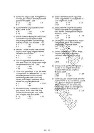 15. Dari 10 calon pengurus OSIS akan dipilih ketua,
sekretaris, dan bendahara. Banyak cara memilih
pengurus OSIS adalah …cara
a. 720 c. 30 e. 9
b. 70 d. 10
16. Susunan berbeda yang dapat dibentuk dari
kata “DITATA” adalah …
a. 90 c. 360 e. 720
b. 180 d. 450`
17. Sebuah kotak berisi 4 bola putih dan 5 bola biru.
Dari dalam kotak diambil 3 bola sekaligus,
banyak cara pengambilan sedemikian hingga
sedikitnya terdapat 2 bola biru adalah … cara
a. 10 c. 50 e. 140
b. 24 d. 55
18. Diketahui 7 titik dan tidak ada 3 titik atau lebih
segaris. Banyak segitiga yang dapat dibentuk
dari titik-titik tersebut adalah …
a. 10 c. 30 e. 70
b. 21 d. 35
19. Dari 10 orang finalis suatu lomba kecantikan
akan dipilih secara acak 3 yang terbaik. Banyak
cara pemilihan tersebut ada … cara
a. 70 c. 120 e. 220
b. 80 d. 160
20. Dalam suatu ujian terdapat 10 soal, dari nomor
1 sampai nomor 10. Jika soal nomor 3, 5, dan 8
harus dikerjakan dan peserta ujian hanya
diminta mengerjakan 8 dari 10 soal yang
tersedia, maka banyak cara seorang peserta
memilih soal yang dikerjakan adalah …
a. 14 c. 45 e. 2.520
b. 21 d. 66
21. Pada sebuah bidang datar terdapat 15 titik
yang berbeda. Melalui setiap 2 titik yang
berbeda dibuat sebuah garis lurus. Jumlah
garis lurus yang dapat dibuat adalah …
a. 210 c. 90 e. 65
b. 105 d. 75
22. Banyak cara menyusun suatu regu cerdas
cermat yang terdiri dari 3 siswa dipilih dari 10
siswa yang tersedia adalah …
a. 80 c. 160 e. 720
b. 120 d. 240
23. Banyak kelompok yang terdiri atas 3 siswa
berbeda dapat dipilih dari 12 siswa pandai
untuk mewakili sekolahnya dalam kompetisi
matematika adalah …
a. 180 c. 240 e. 1.320
b. 220 d. 420
24. Dari 20 orang siswa yang berkumpul, mereka
saling berjabat tangan, maka banyaknya
jabatan tangan yang terjadi adalah …
a. 40 c. 190 e. 400
b. 80 d. 360
25. Seorang ibu mempunyai 8 sahabat. Banyak
komposisi jika ibu ingin mengundang 5
sahabatnya untuk makan malam adalah …
a. 8! 5! c. !
3
!
8 e. !
3
!
5
!
8
b. 8! 3! d. !
5
!
8
26. Seorang peserta ujian harus mengerjakan 6
soal dari 10 soal yang ada. Banyak cara
peserta memilih soal ujian yang harus
dikerjakan adalah …
a. 210 c. 230 e. 5.400
b. 110 d. 5.040
27. Dalam suatu ujian terdapat 10 soal, dari nomor
1 sampai nomor 10. Jika soal nomor 3, 5, dan 8
harus dikerjakan dan peserta ujian hanya
diminta mengerjakan 8 dari 10 soal yang
tersedia, maka banyak cara seorang peserta
memilih soal yang dikerjakan adalah …
a. 14 c. 45 e. 2.520
b. 21 d. 66
149 / 151
 